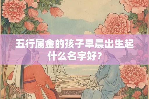 五行属金的孩子早晨出生起什么名字好？