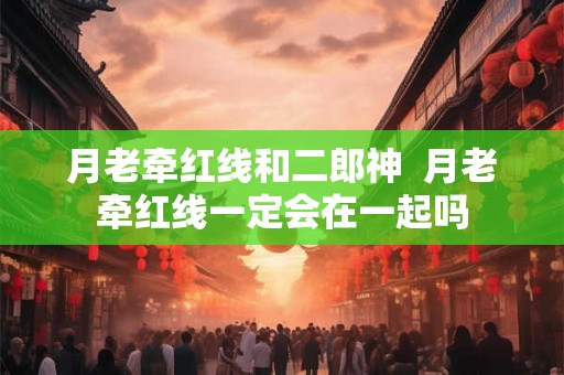 月老牵红线和二郎神 月老牵红线一定会在一起吗 月老牵红线和二郎神 月老牵红线一定会在一起吗