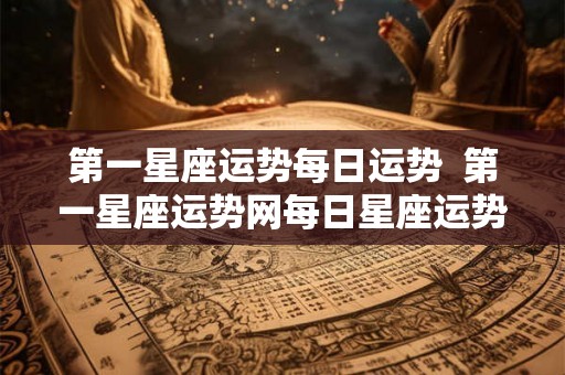 第一星座运势每日运势  第一星座运势网每日星座运势