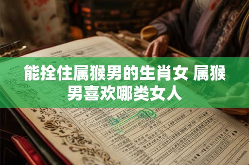 能拴住属猴男的生肖女 属猴男喜欢哪类女人 能拴住属猴男的生肖女 属猴男喜欢哪类女人