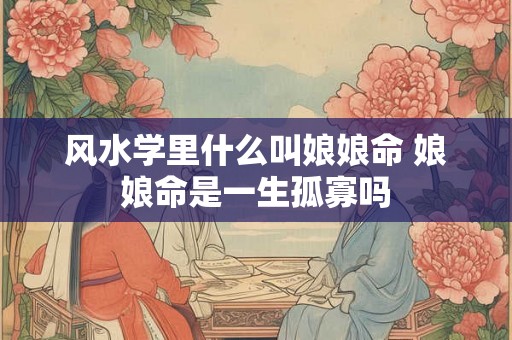 风水学里什么叫娘娘命 娘娘命是一生孤寡吗 风水学里什么叫娘娘命 娘娘命是一生孤寡吗