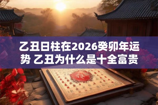 乙丑日柱在2026癸卯年运势 乙丑为什么是十全富贵日