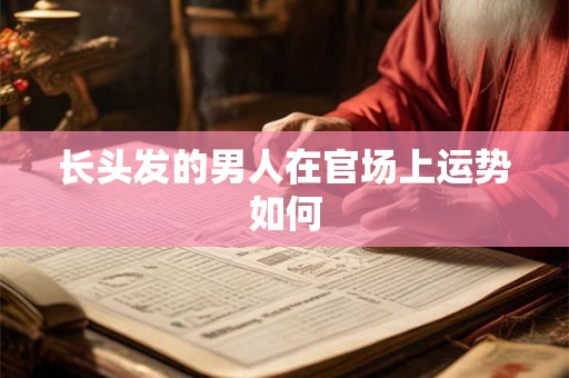 长头发的男人在官场上运势如何 长头发的男人在官场上运势如何