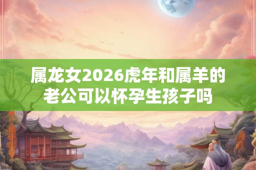 属龙女2026虎年和属羊的老公可以怀孕生孩子吗