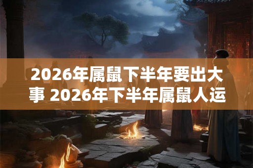 2026年属鼠下半年要出大事 2026年下半年属鼠人运势 2026年属鼠下半年要出大事 2026年下半年属鼠人运势