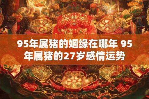 95年属猪的姻缘在哪年 95年属猪的27岁感情运势 95年属猪的姻缘在哪年 95年属猪的27岁感情运势