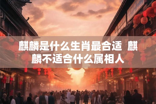 麒麟是什么生肖最合适  麒麟不适合什么属相人