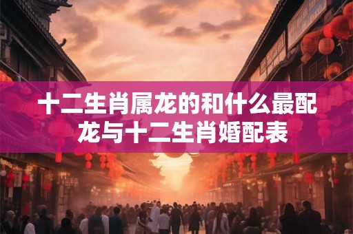 十二生肖属龙的和什么最配  龙与十二生肖婚配表