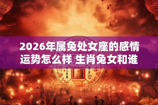 2026年属兔处女座的感情运势怎么样 生肖兔女和谁配 2026年属兔处女座的感情运势怎么样 生肖兔女和谁配