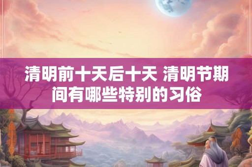清明前十天后十天 清明节期间有哪些特别的习俗