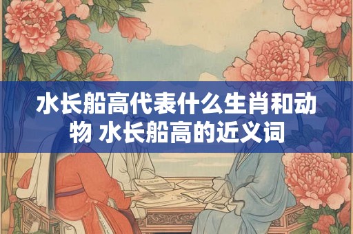 水长船高代表什么生肖和动物 水长船高的近义词