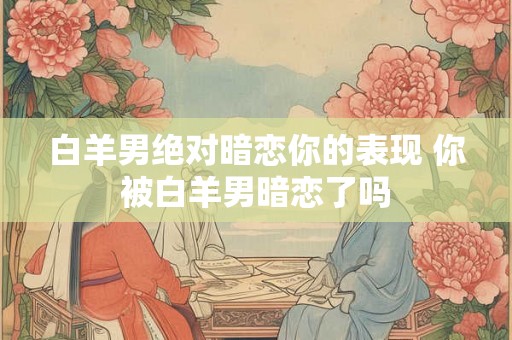 白羊男绝对暗恋你的表现 你被白羊男暗恋了吗 白羊男绝对暗恋你的表现 你被白羊男暗恋了吗
