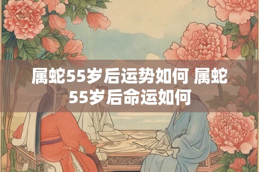 属蛇55岁后运势如何 属蛇55岁后命运如何 属蛇55岁后运势如何 属蛇55岁后命运如何