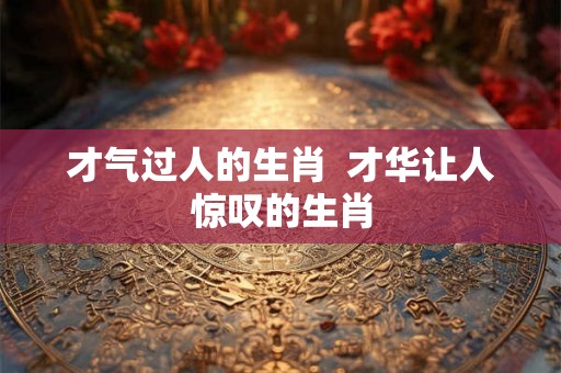 才气过人的生肖  才华让人惊叹的生肖