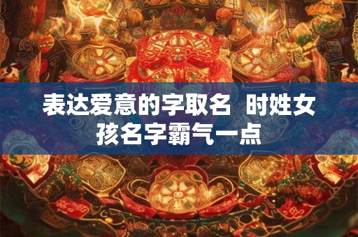 表达爱意的字取名 时姓女孩名字霸气一点 表达爱意的字取名 时姓女孩名字霸气一点