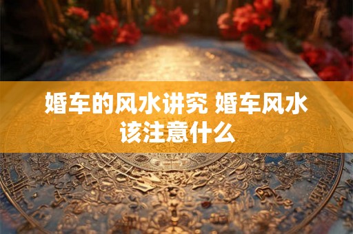 婚车的风水讲究 婚车风水该注意什么 婚车的风水讲究 婚车风水该注意什么
