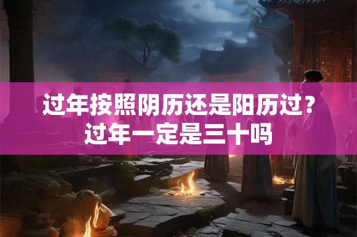 过年按照阴历还是阳历过？过年一定是三十吗