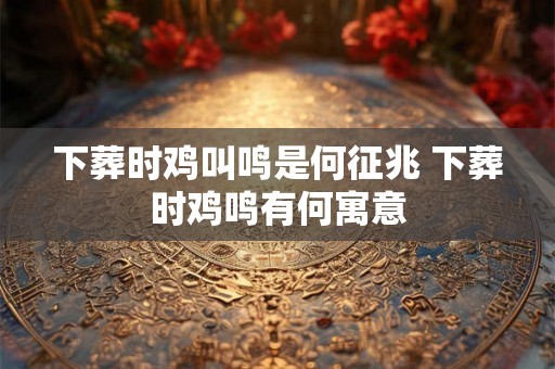 下葬时鸡叫鸣是何征兆 下葬时鸡鸣有何寓意