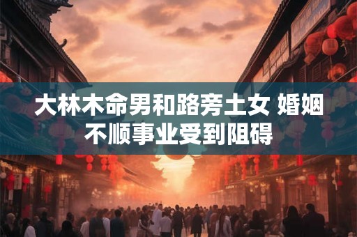 大林木命男和路旁土女 婚姻不顺事业受到阻碍 大林木命男和路旁土女 婚姻不顺事业受到阻碍