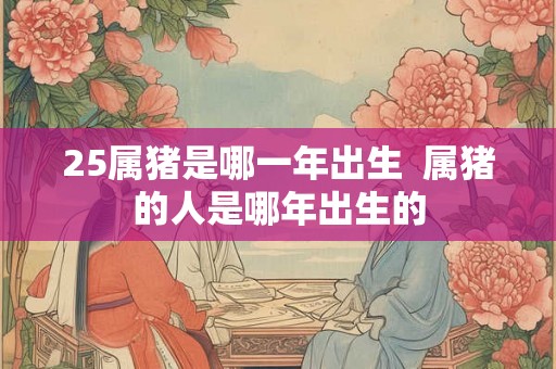25属猪是哪一年出生  属猪的人是哪年出生的