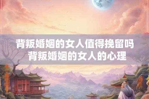 背叛婚姻的女人值得挽留吗  背叛婚姻的女人的心理