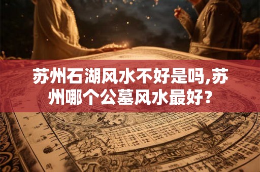 苏州石湖风水不好是吗,苏州哪个公墓风水最好? 苏州石湖风水不好是吗,苏州哪个公墓风水最好?