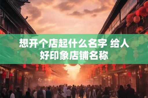 想开个店起什么名字 给人好印象店铺名称
