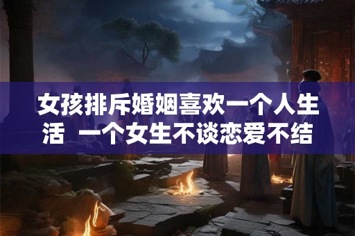 女孩排斥婚姻喜欢一个人生活  一个女生不谈恋爱不结婚是什么心理