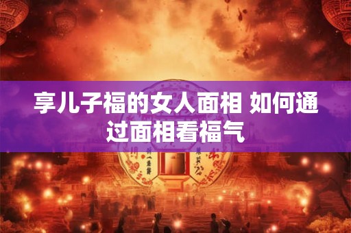 享儿子福的女人面相 如何通过面相看福气