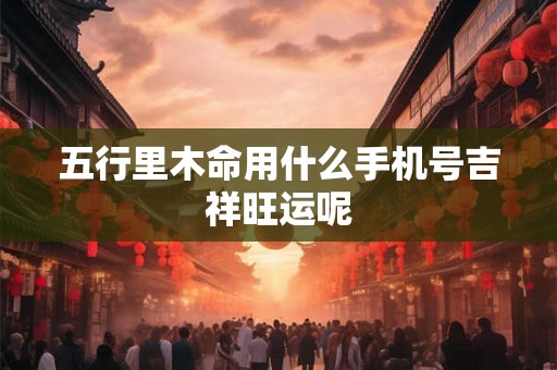 五行里木命用什么手机号吉祥旺运呢