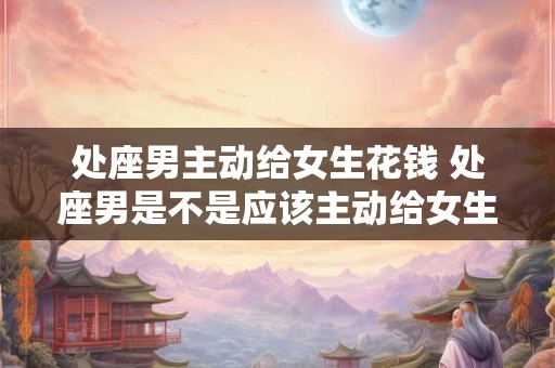 处座男主动给女生花钱 处座男是不是应该主动给女生花钱