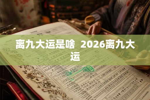 离九大运是啥 2026离九大运 离九大运是啥 2026离九大运