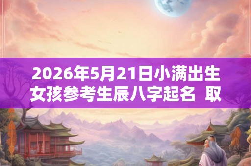 2026年5月21日小满出生女孩参考生辰八字起名  取什么名字比较好