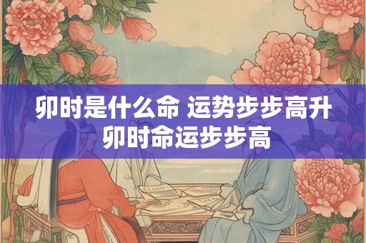 卯时是什么命 运势步步高升 卯时命运步步高