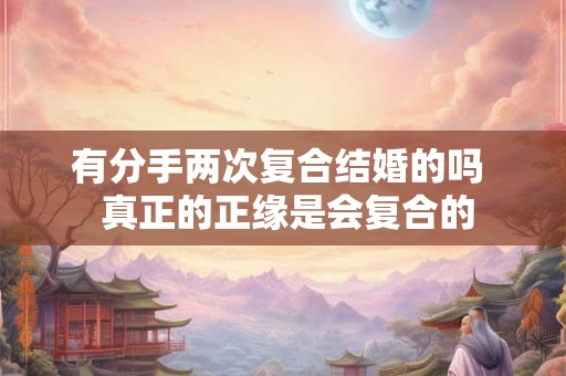 有分手两次复合结婚的吗 真正的正缘是会复合的 有分手两次复合结婚的吗 真正的正缘是会复合的