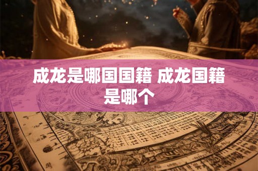 成龙是哪国国籍 成龙国籍是哪个 成龙是哪国国籍 成龙国籍是哪个