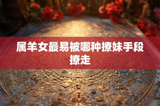 属羊女最易被哪种撩妹手段撩走