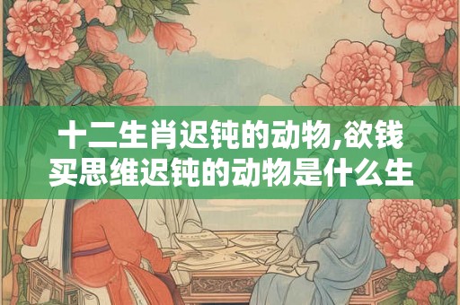 十二生肖迟钝的动物,欲钱买思维迟钝的动物是什么生肖 十二生肖迟钝的动物,欲钱买思维迟钝的动物是什么生肖