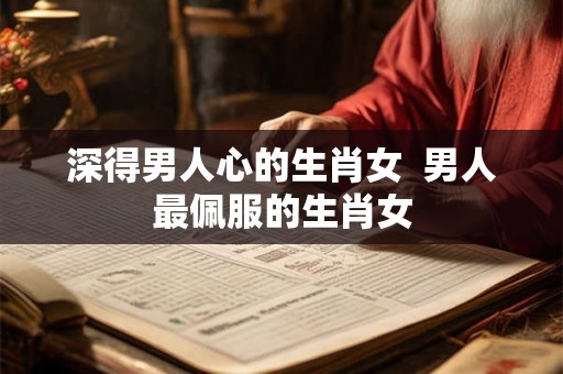 深得男人心的生肖女  男人最佩服的生肖女