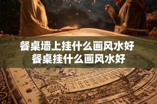 餐桌墙上挂什么画风水好 餐桌挂什么画风水好 餐桌墙上挂什么画风水好 餐桌挂什么画风水好