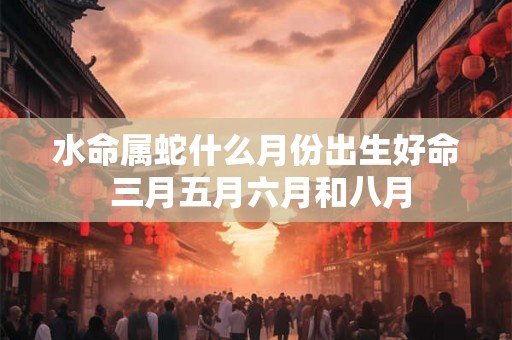 水命属蛇什么月份出生好命 三月五月六月和八月