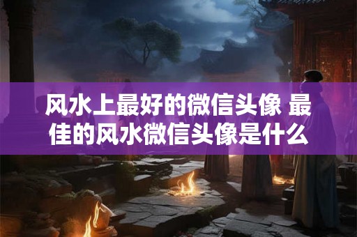风水上最好的微信头像 最佳的风水微信头像是什么 风水上最好的微信头像 最佳的风水微信头像是什么