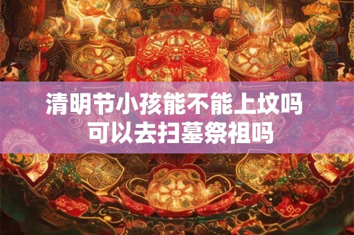 清明节小孩能不能上坟吗  可以去扫墓祭祖吗
