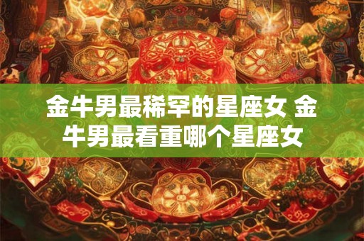 金牛男最稀罕的星座女 金牛男最看重哪个星座女