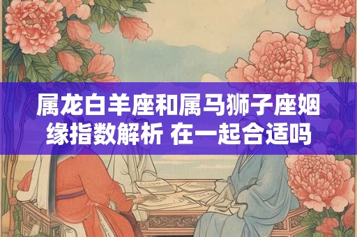 属龙白羊座和属马狮子座姻缘指数解析 在一起合适吗