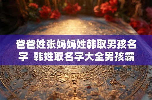 爸爸姓张妈妈姓韩取男孩名字 韩姓取名字大全男孩霸气 爸爸姓张妈妈姓韩取男孩名字 韩姓取名字大全男孩霸气