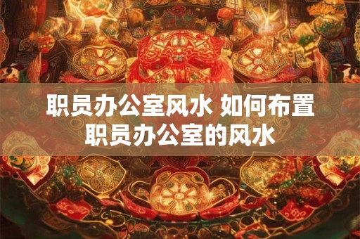 职员办公室风水 如何布置职员办公室的风水 职员办公室风水 如何布置职员办公室的风水