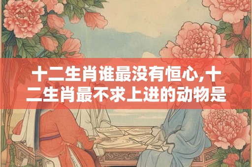 十二生肖谁最没有恒心,十二生肖最不求上进的动物是哪个