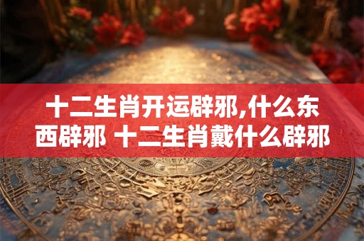十二生肖开运辟邪,什么东西辟邪 十二生肖戴什么辟邪