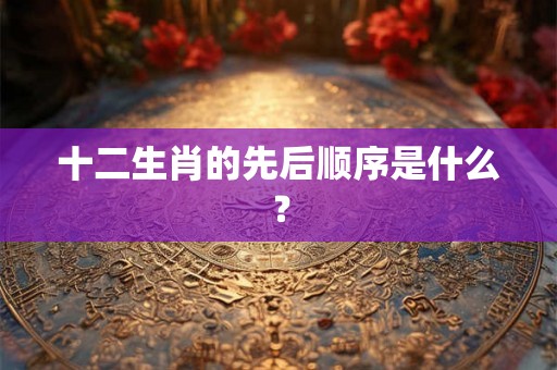 十二生肖的先后顺序是什么？